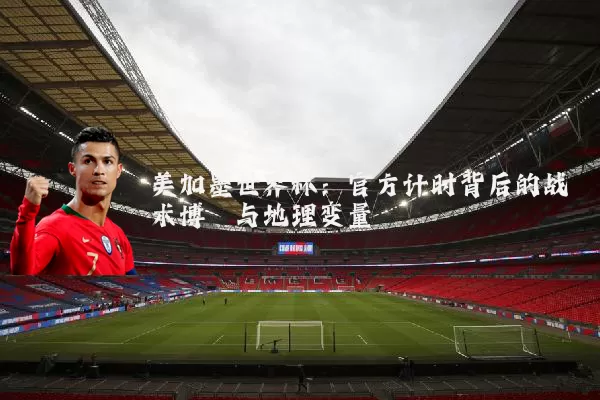 美加墨世界杯：官方计时背后的战术博弈与地理变量