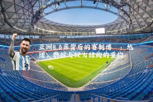 亚洲8.5席背后的赛制博弈：地理、数据与权力结构的重构