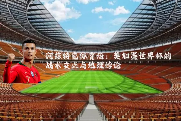 阿兹特克体育场：美加墨世界杯的战术支点与地理悖论
