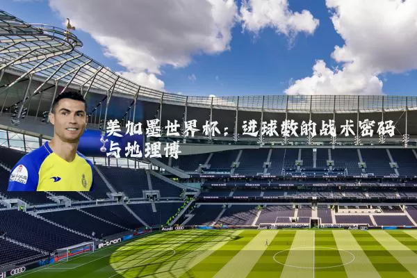 美加墨世界杯：进球数的战术密码与地理博弈