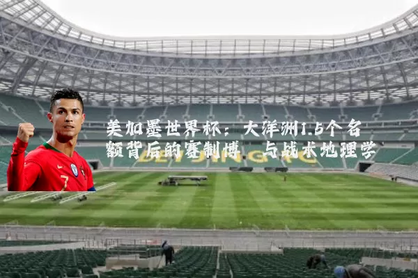 美加墨世界杯：大洋洲1.5个名额背后的赛制博弈与战术地理学
