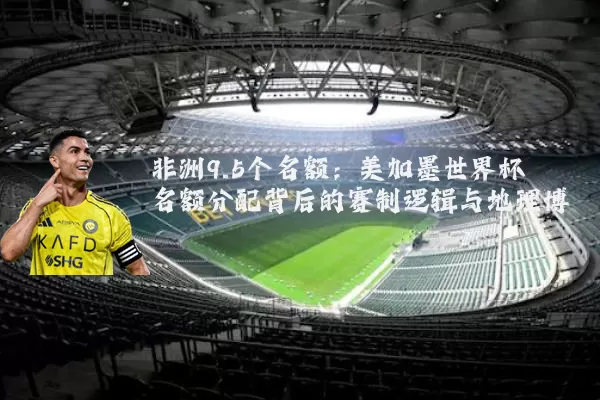 非洲9.5个名额：美加墨世界杯名额分配背后的赛制逻辑与地理博弈