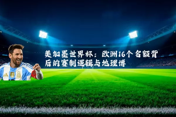 美加墨世界杯:欧洲16个名额背后的赛制逻辑与地理博弈