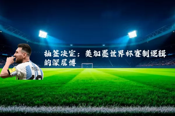 抽签决定:美加墨世界杯赛制逻辑的深层博弈