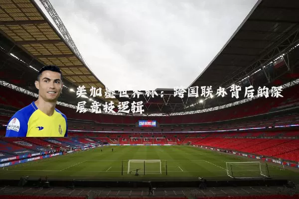 美加墨世界杯:跨国联办背后的深层竞技逻辑