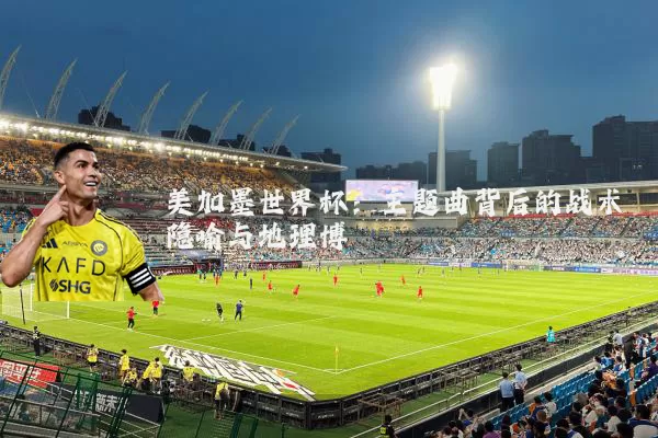 美加墨世界杯:主题曲背后的战术隐喻与地理博弈