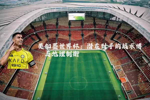 美加墨世界杯：潜在对手的战术博弈与地理制衡