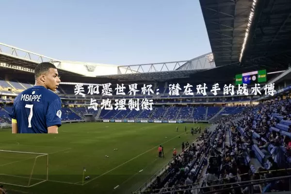 美加墨世界杯：潜在对手的战术博弈与地理制衡